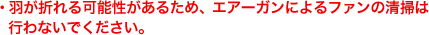 羽が折れる可能性があるため、エアーガンによるファンの清掃は行わないでください。